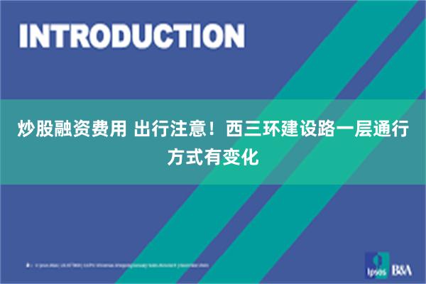 炒股融资费用 出行注意！西三环建设路一层通行方式有变化