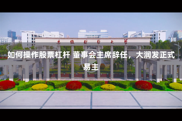 如何操作股票杠杆 董事会主席辞任，大润发正式易主