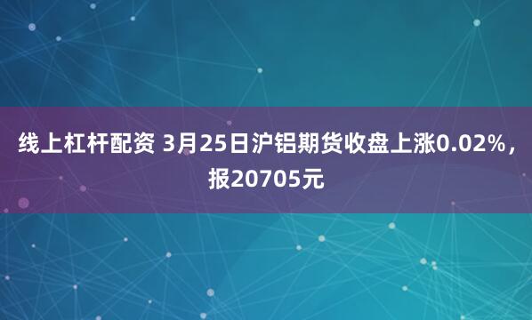 线上杠杆配资 3月25日沪铝期货收盘上涨0.02%，报20705元