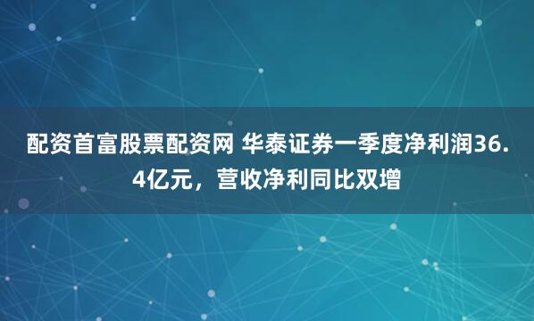配资首富股票配资网 华泰证券一季度净利润36.4亿元，营收净利同比双增