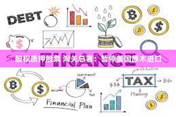 股权质押股票 海关总署：暂停美国原木进口