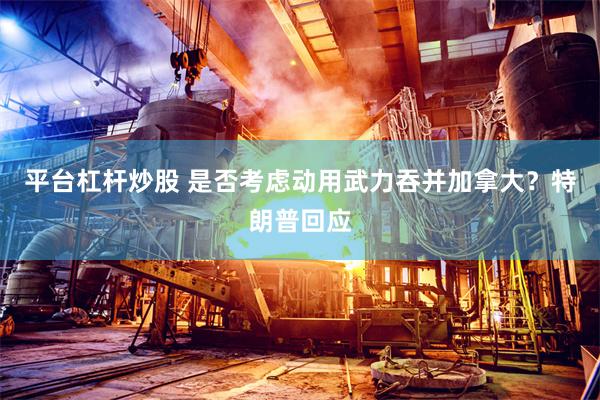 平台杠杆炒股 是否考虑动用武力吞并加拿大？特朗普回应