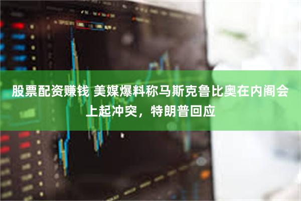 股票配资赚钱 美媒爆料称马斯克鲁比奥在内阁会上起冲突，特朗普回应