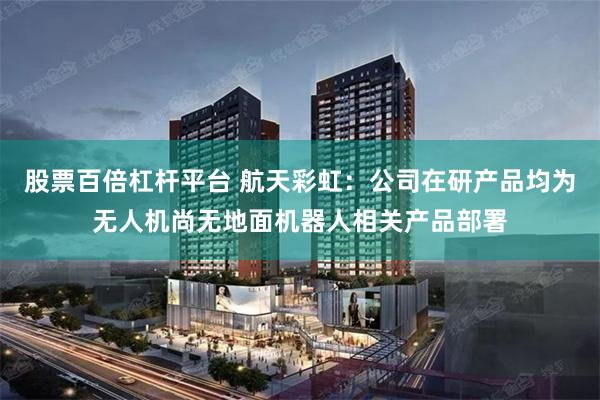 股票百倍杠杆平台 航天彩虹：公司在研产品均为无人机尚无地面机器人相关产品部署