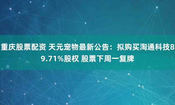 重庆股票配资 天元宠物最新公告：拟购买淘通科技89.71%股权 股票下周一复牌