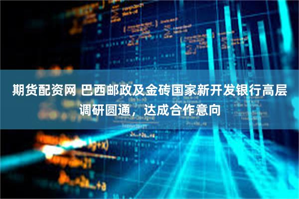 期货配资网 巴西邮政及金砖国家新开发银行高层调研圆通，达成合作意向