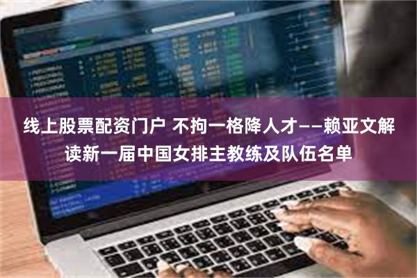 线上股票配资门户 不拘一格降人才——赖亚文解读新一届中国女排主教练及队伍名单