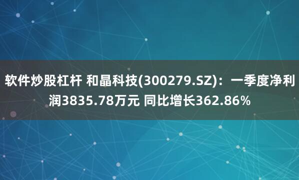 软件炒股杠杆 和晶科技(300279.SZ)：一季度净利润3835.78万元 同比增长362.86%