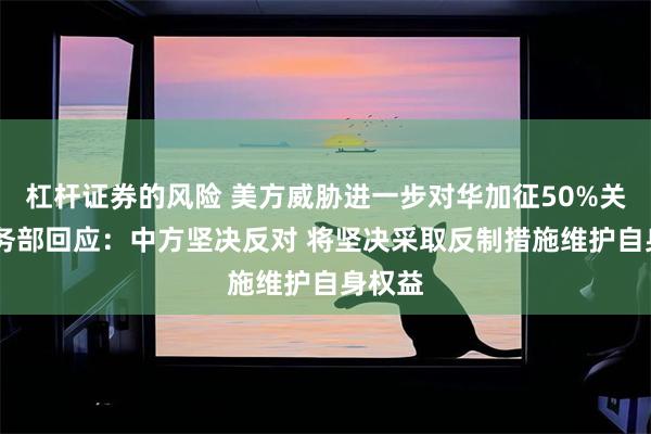 杠杆证券的风险 美方威胁进一步对华加征50%关税 商务部回应：中方坚决反对 将坚决采取反制措施维护自身权益