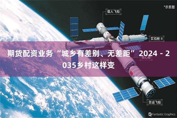 期货配资业务 “城乡有差别、无差距” 2024－2035乡村这样变
