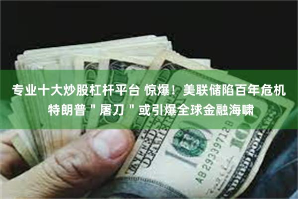 专业十大炒股杠杆平台 惊爆！美联储陷百年危机 特朗普＂屠刀＂或引爆全球金融海啸