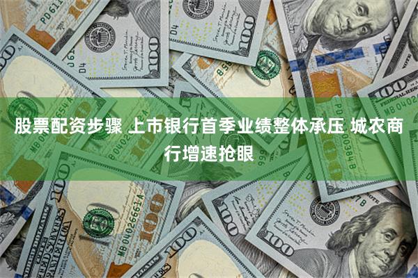 股票配资步骤 上市银行首季业绩整体承压 城农商行增速抢眼