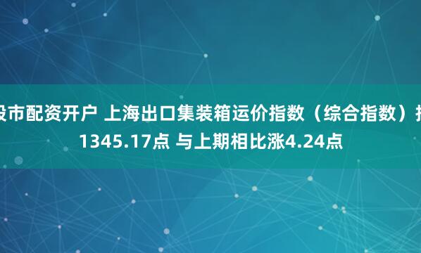 股市配资开户 上海出口集装箱运价指数（综合指数）报1345.17点 与上期相比涨4.24点