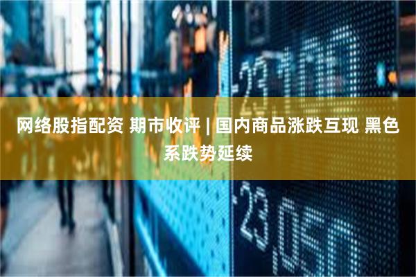网络股指配资 期市收评 | 国内商品涨跌互现 黑色系跌势延续