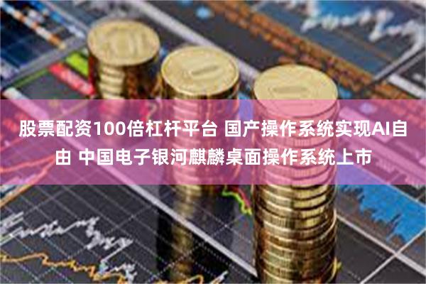 股票配资100倍杠杆平台 国产操作系统实现AI自由 中国电子银河麒麟桌面操作系统上市