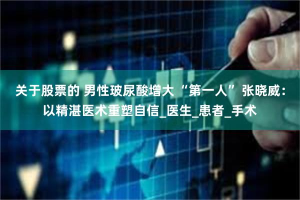 关于股票的 男性玻尿酸增大 “第一人” 张晓威：以精湛医术重塑自信_医生_患者_手术