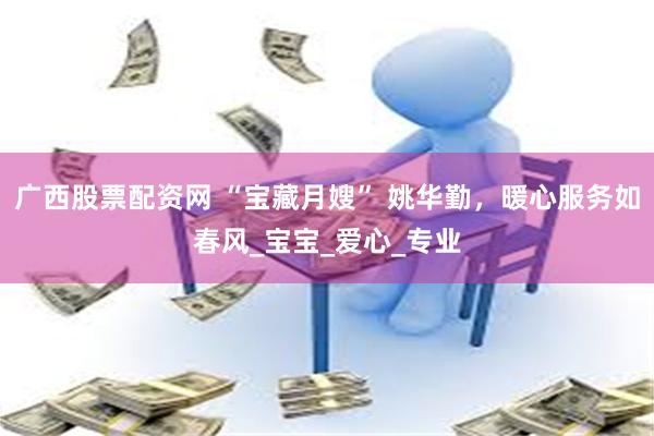 广西股票配资网 “宝藏月嫂” 姚华勤，暖心服务如春风_宝宝_爱心_专业