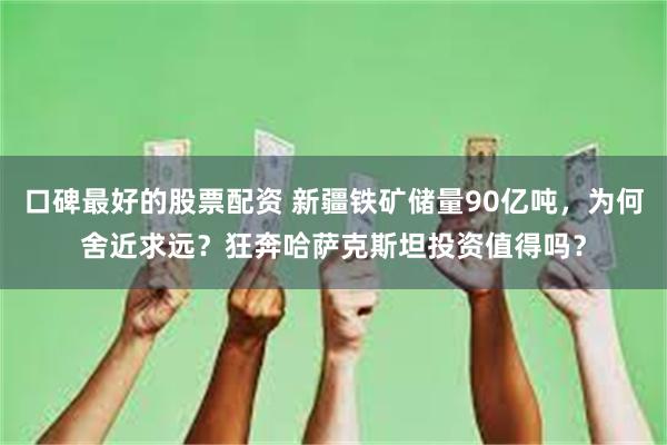 口碑最好的股票配资 新疆铁矿储量90亿吨，为何舍近求远？狂奔哈萨克斯坦投资值得吗？