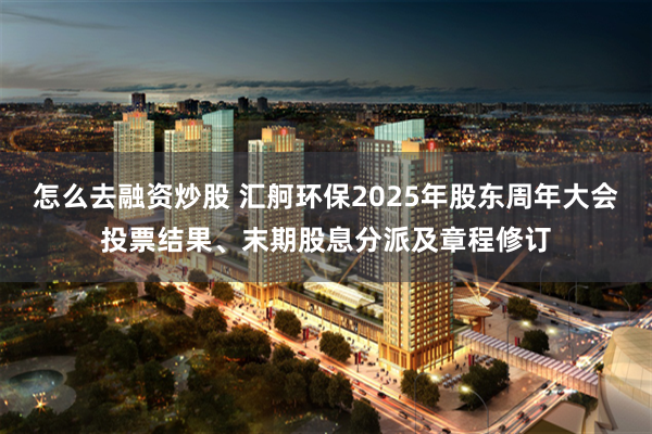 怎么去融资炒股 汇舸环保2025年股东周年大会投票结果、末期股息分派及章程修订