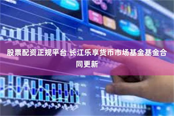 股票配资正规平台 长江乐享货币市场基金基金合同更新