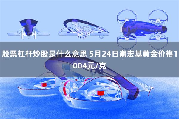 股票杠杆炒股是什么意思 5月24日潮宏基黄金价格1004元/克
