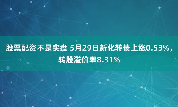 股票配资不是实盘 5月29日新化转债上涨0.53%，转股溢价率8.31%