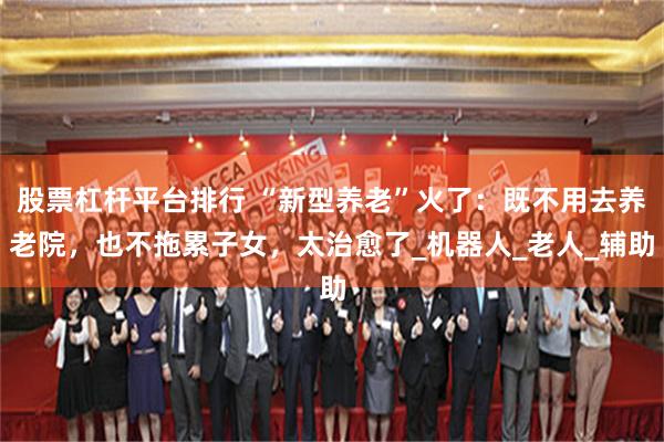 股票杠杆平台排行 “新型养老”火了：既不用去养老院，也不拖累