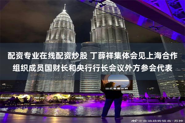 配资专业在线配资炒股 丁薛祥集体会见上海合作组织成员国财长和央行行长会议外方参会代表