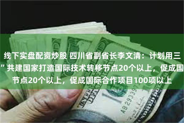 线下实盘配资炒股 四川省副省长李文清：计划用三年时间，与“一带一路”共建国家打造国际技术转移节点20个以上，促成国际合作项目100项以上