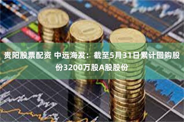 贵阳股票配资 中远海发：截至5月31日累计回购股份3200万股A股股份