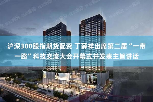 沪深300股指期货配资 丁薛祥出席第二届“一带一路”科技交流大会开幕式并发表主旨讲话