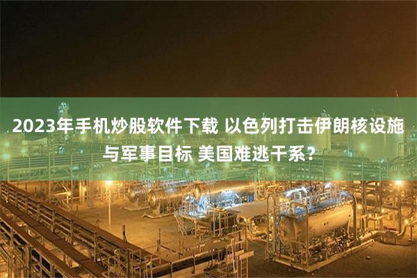 2023年手机炒股软件下载 以色列打击伊朗核设施与军事目标 美国难逃干系？