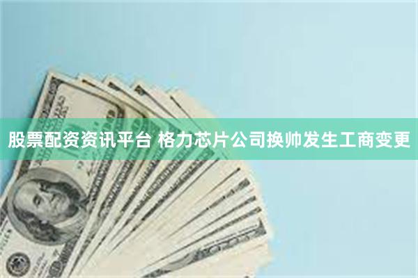 股票配资资讯平台 格力芯片公司换帅发生工商变更