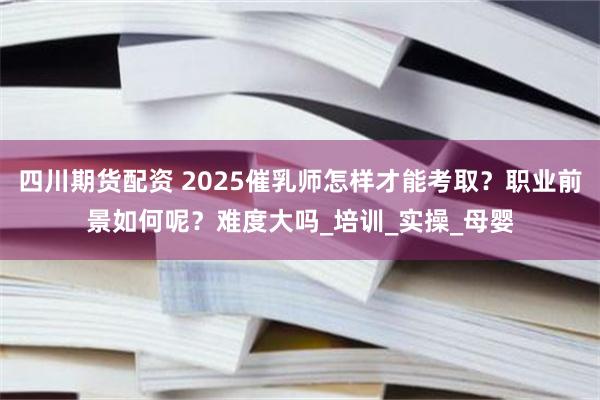 四川期货配资 2025催乳师怎样才能考取？职业前景如何呢？难度大吗_培训_实操_母婴