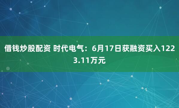 借钱炒股配资 时代电气：6月17日获融资买入1223.11万元