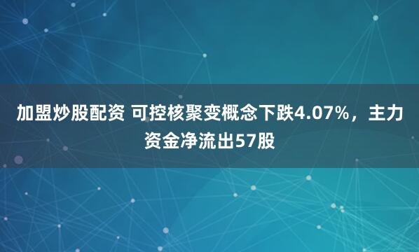 加盟炒股配资 可控核聚变概念下跌4.07%，主力资金净流出57股