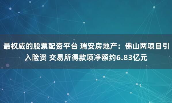 最权威的股票配资平台 瑞安房地产：佛山两项目引入险资 交易所得款项净额约6.83亿元